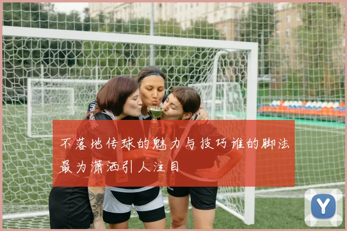 不落地传球的魅力与技巧谁的脚法最为潇洒引人注目