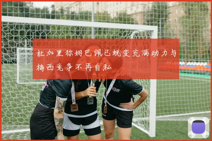 杜加里称姆巴佩已蜕变充满动力与梅西竞争不再自私