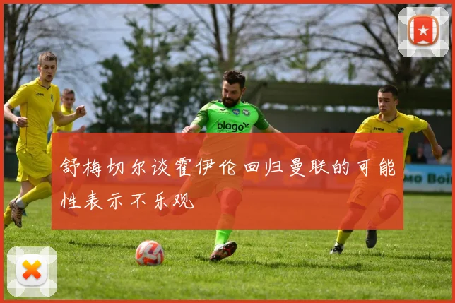 舒梅切尔谈霍伊伦回归曼联的可能性表示不乐观
