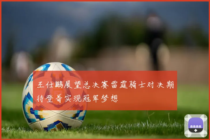 王仕鹏展望总决赛雷霆骑士对决期待登哥实现冠军梦想