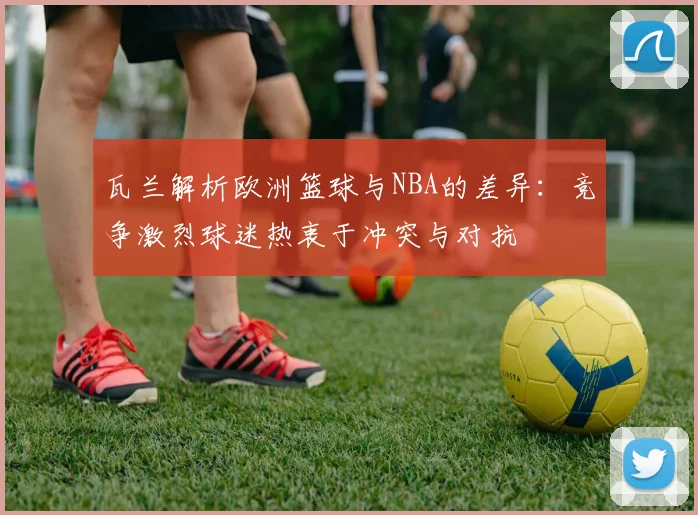 瓦兰解析欧洲篮球与NBA的差异：竞争激烈球迷热衷于冲突与对抗