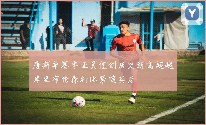 唐斯单赛季正负值创历史新高超越库里布伦森科比紧随其后