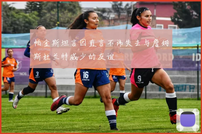 帕金斯坦言因直言不讳失去与詹姆斯杜兰特威少的友谊