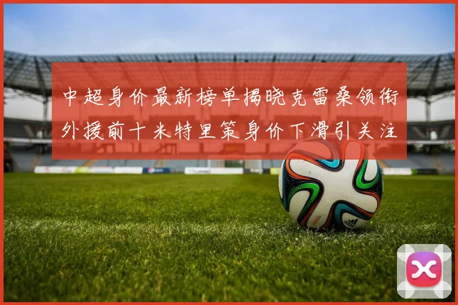 中超身价最新榜单揭晓克雷桑领衔外援前十米特里策身价下滑引关注