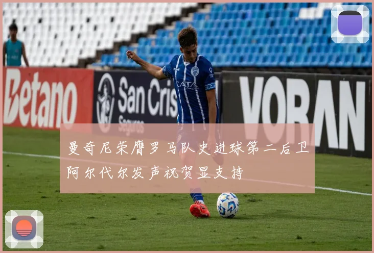 曼奇尼荣膺罗马队史进球第二后卫阿尔代尔发声祝贺显支持