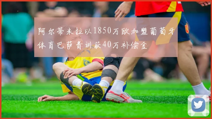 阿尔蒂米拉以1850万欧加盟葡萄牙体育巴萨青训获40万补偿金