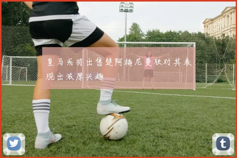 皇马或将出售楚阿梅尼曼联对其表现出浓厚兴趣