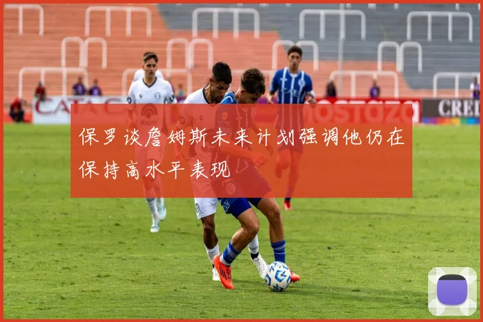 保罗谈詹姆斯未来计划强调他仍在保持高水平表现