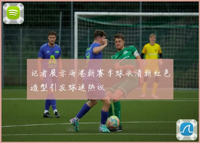 记者展示海港新赛季球衣清新红色造型引发球迷热议