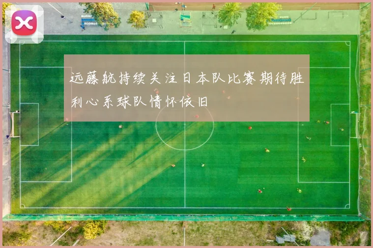远藤航持续关注日本队比赛期待胜利心系球队情怀依旧