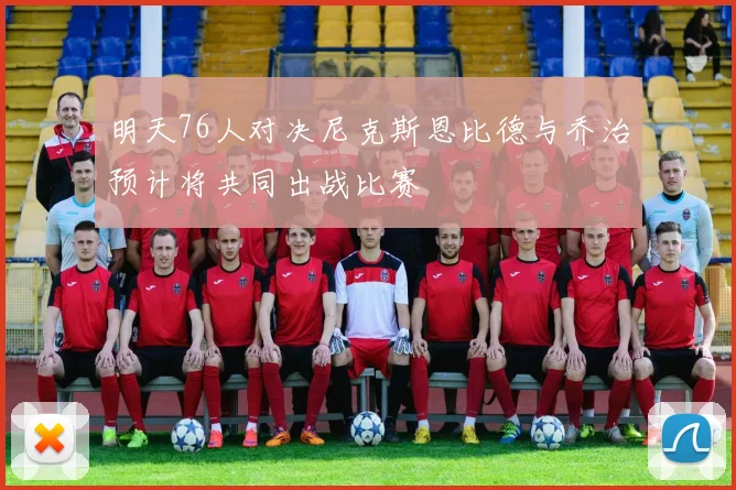 明天76人对决尼克斯恩比德与乔治预计将共同出战比赛