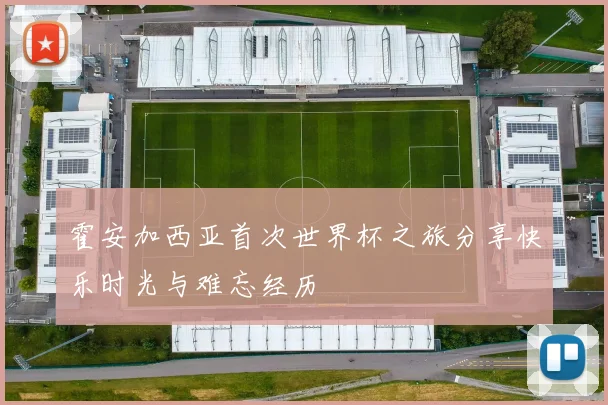 霍安加西亚首次世界杯之旅分享快乐时光与难忘经历