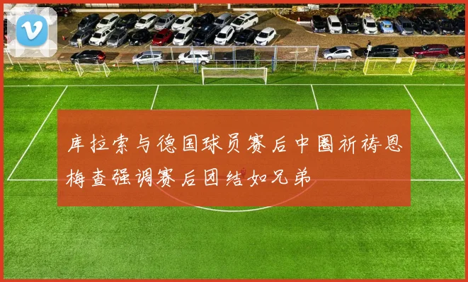 库拉索与德国球员赛后中圈祈祷恩梅查强调赛后团结如兄弟