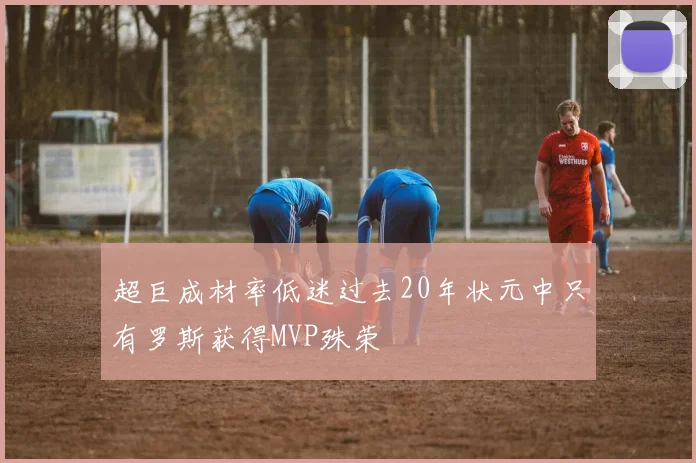 超巨成材率低迷过去20年状元中只有罗斯获得MVP殊荣