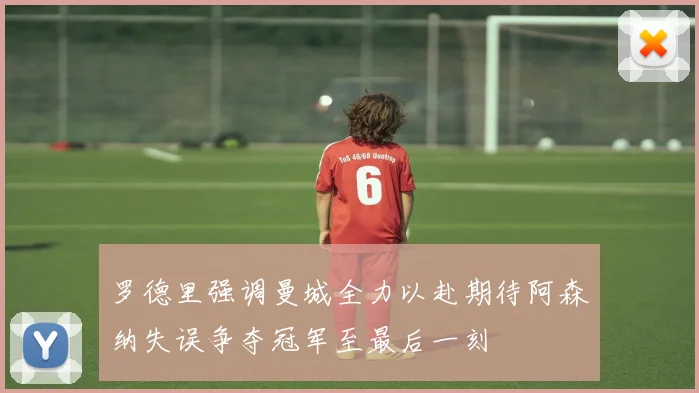 罗德里强调曼城全力以赴期待阿森纳失误争夺冠军至最后一刻