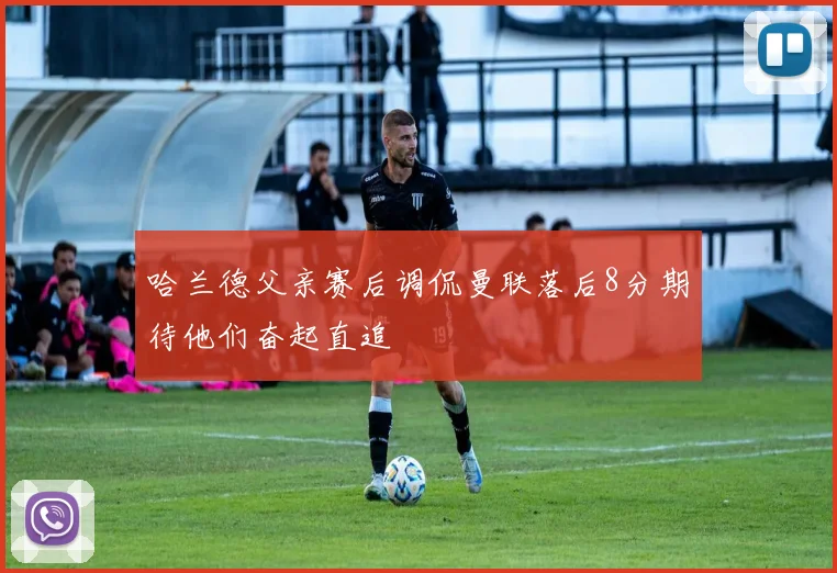 哈兰德父亲赛后调侃曼联落后8分期待他们奋起直追