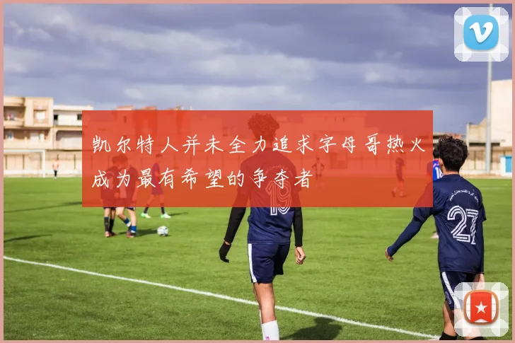 凯尔特人并未全力追求字母哥热火成为最有希望的争夺者
