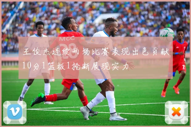 王俊杰连续两场比赛表现出色贡献10分1篮板1抢断展现实力